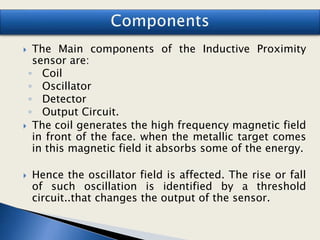  The Main components of the Inductive Proximity
sensor are:
◦ Coil
◦ Oscillator
◦ Detector
◦ Output Circuit.
 The coil generates the high frequency magnetic field
in front of the face. when the metallic target comes
in this magnetic field it absorbs some of the energy.
 Hence the oscillator field is affected. The rise or fall
of such oscillation is identified by a threshold
circuit..that changes the output of the sensor.
 