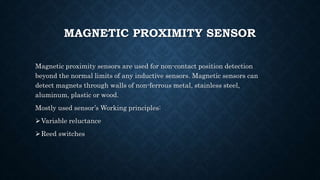 MAGNETIC PROXIMITY SENSOR
Magnetic proximity sensors are used for non-contact position detection
beyond the normal limits of any inductive sensors. Magnetic sensors can
detect magnets through walls of non-ferrous metal, stainless steel,
aluminum, plastic or wood.
Mostly used sensor’s Working principles:
Variable reluctance
Reed switches
 