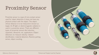 Proximity sensor is a type of non-contact sensor
used for object detection. It does not have any
physical contact with the object. The object
whose distance is to be measured is known as
target. An IR light or electromagnetic radiation is
used in a proximity sensor. There are different
types of proximity sensors like Inductive,
capacitive, Ultrasonic, etc. applications: Object
detection, to measure velocity, rotation
identification, material detection, Reverse parking
sensor, object counting.
Proximity Sensor
Mohammad Mujtabir Israil Kaif, Rajshahi
Reference: Electronics Hub
 