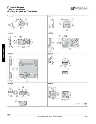 Proximity Sensors
XS Inductive Sensors
Mounting Accessories, Dimensions
©1997- 2002 Schneider Electric All Rights Reserved
300
10/02
Proximity
Sensors
XS Inductive Sensors Mounting Accessories, Dimensions
XSZBJ00 XSZBF00
XSZBE00 XSZBC00
XSZBD00 XSZBJ90
XSZBF90 XSZBE90
0.74
19
0.39
0
0.31
8
0.88
22.5
0.21
0
5.5
0.47
12
0.20
5.1
M3
M3
1.08
27.5
0.06
15
1.35
34.5
0.27
7
0.78
20
0.24
6.1
M3
M3
0.40
10
0.47
11.9
0.23
3
0
6
0.67
17
1.08
27.4
1.90
48.5
0.20
5
M3
0.63
16
0.47
0
12
0.39
0
10
1.18
30
1.6
42
3.0
77.2
0.18
4.5
M5
3.14
80
3.14
80
3.29
83.7
0.40
10.2
0.16
0
4
4
14
M3
M3
0.47
0
12
0.20
5.1
0.88
22.5
0.31
8
0.41
10.5
9
1.2
32
0.72
18.5
0.59
15
0.78
20
6.1
M3
M3
M3
16
1.35
34.5
4
5
4
5
4.5
0.40
10
1.08
27.4
0.67
17
0.94
23.9
1.15
29.4
1.21
30.8
M3
Dual Dimensions inches
mm
 