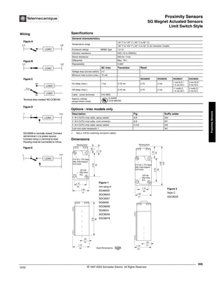 Proximity Sensors
SG Magnet Actuated Sensors
Limit Switch Style
305
10/02 © 1997-2002 Schneider Electric All Rights Reserved
Proximity
Sensors
SG Magnet Actuated Sensors / Limit Switch Style
Specifications
➀ See p. 518 for matching connector cables.
Dimensions
General characteristics
Temperature range
-40° F to 140° F (-40° C to 60° C)
-40° F to 125° F (-40° C to 52° C) for transistor models
Enclosure ratings NEMA Type 1,4,13
Vibration resistance 20G (10 to 2000Hz)
Shock resistance 50G for 11ms
Differential Max. 75%
Repeatability 0.003"
AC triac Transistor Reed
Voltage drop (across switch) 2 V – –
Minimum load current (max.) 15 mA – –
SGA8005 SGA8040 SGS8027 SGC8025
On delay (max.) 1 ms 0.75 ms 0.75 2 ms
1 ms N.O./
1.5 ms N.C.
2 ms N.O./
4 ms N.C.
Off delay (max.) 0.75 ms 0.75 2 ms
11 msN.O.
1.5 ms N.C.
2 msN.O./
4 ms N.C.
Cable - screw terminals #16 AWG
Agency Listings
except where noted
E 42259
CCN NKCR2
Options - triac models only
Description Fig. Suffix adder
3' 16-3 SJTO vinyl cable, epoxy sealed A,B 320
3' 16-3 SJTO vinyl cable, cord connector A,B 321
3' 16-4 SJTO vinyl cable, epoxy sealed C,D,E 420
3 pin mini style receptacle ➀ 347
Wiring
LOAD
LOAD
LOAD
LOAD
Figure A
Figure B
Figure C
Com
LOAD
Figure D
L1 L2
L1 L2
NO
NC
Com
+
+ -
Terminal strip marked:NO-COM-NC
SG18056 is normally closed.Connect
red terminal (+) to power source.
Connect minus (-) terminal to load.
Housing must be connected to minus.
LOAD
Figure E
+
Com
+
®
3.42
86
.84
21
1.75
44
.28
7
.71
18
2.34
59
1.15
29
1.62
41
2.34
59
1.34
34
4.06
103
1.15
29
1.62
41
1.75
44
.84
21
Sensing face Sensing face
#10-32 x .375 deep
Mtg.holes tapped
from back
.203 dia.
Mtg holes.
thru
#10-32 x .375 deep
Mtg.holes tapped
from back
.203 dia.
Mtg holes.
thru
Figure 2
Style C
SGC8025
Dual Dimensions inches
mm
Figure 1
non-plug-in
SGA8005
SGO8003
SGC8027
SGI8056
SGO8056
SGI8004
SGO8040
SGO8079
 