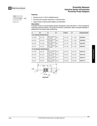 Proximity Sensors
Inductive Sensor Accessories
Proximity Probe Adapters
319
10/02 © 1997-2002 Schneider Electric All Rights Reserved
Proximity
Sensors
Inductive Sensor Accessories / Proximity Probe Adapters
Features:
• Accepts any 8 or 12mm shielded sensor
• Accurate and compact switching in confined areas
• Large variety of stand probe lengths and diameters
Description
Proximity Probe is a spring loaded actuator designed to work with 8mm or 12mm cylindrical
inductive proximity sensors. The probe and sensor combination offers increased flexibility in
applications that require tight positioning.
A B C D E (Dia.) F Catalog Number
8 mm Diameter Shielded Sensor
75.6 (2.98) 25.0 (1.00)
M8 x 1 to depth of
21.8 (0.86)
M8 x 1 3.18 (.125) 11.1 (.436) XSZPP0825
99.6 (3.92) 50.0 (2.00)
M8 x 1 to depth of
21.8 (0.86)
M8 x 1 3.18 (.125) 11.1 (.436) XSZPP0850
126 (4.96) 75.0 (3.00)
M8 x 1 to depth of
21.8 (0.86)
M8 x 1 3.18 (.125) 11.1 (.436) XSZPP0875
150 (5.91) 100 (4.00)
M8 x 1 to depth of
21.8 (0.86)
M8 x 1 3.18 (.125) 11.1 (.436) XSZPP0810
12 mm Diameter Shielded Sensor
75.6 (2.98) 25.0(1.00)
M12 x 1 to depth
of 18.0 (0.71)
M12 x 1 6.35 (0.25) 15.8 (.623) XSZPP1225
99.6 (3.92) 50.0 (2.00)
M12 x 1 to depth
of 18.0 (0.71)
M12 x 1 6.35 (0.25) 15.8 (.623) XSZPP1250
126 (4.96) 75.0 (3.00)
M12 x 1 to depth
of 18.0 (0.71)
M12 x 1 6.35 (0.25) 15.8 (.623) XSZPP1275
150 (5.91) 100 (4.00)
M12 x 1 to depth
of 18.0 (0.71)
M12 x 1 6.35 (0.25) 15.8 (.623) XSZPP1210
Probe
travel
E
B
F
C
3.90
(0.15)
D
A
17.4
(.685)
XSZPPkkkk
 