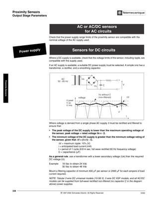 Proximity Sensors
Output Stage Parameters
© 1997-2002 Schneider Electric All Rights Reserved
338
10/02
Proximity
Sensors
Output Stage Parameters
Check that the power supply range limits of the proximity sensor are compatible with the
nominal voltage of the AC supply used.
Where a DC supply is available, check that the voltage limits of the sensor, including ripple, are
compatible with the supply used.
If an AC supply is available, a suitable DC power supply must be selected. A simple one has a
transformer, a rectifier, and a smoothing capacitor.
Where voltage is derived from a single phase AC supply, it must be rectified and filtered to
ensure that:
• The peak voltage of the DC supply is lower than the maximum operating voltage of
the sensor, peak voltage = rated voltage Ve x √2.
• The minimum voltage of the DC supply is greater than the minimum voltage rating of
the sensor, given that ∆V = (I x t) ÷ C.
∆V = maximum ripple: 10% (V)
i = anticipated load current (mA)
t = period of 1 cycle (8.8 m sec. full wave rectified 60 Hz frequency voltage)
C = capacitance (µF)
As a general rule, use a transformer with a lower secondary voltage (Ue) than the required
DC voltage (U).
Example: 18 Vac to obtain 24 Vdc
35 Vac to obtain 48 Vdc
Mount a filtering capacitor of minimum 400 µF per sensor or 2000 µF for each ampere of load
current required.
NOTE: Tubular 3 wire DC universal models (10-58 V), 3 wire DC XSF models, and all AC/DC
models can be supplied from full-wave rectified non-filtered (no capacitor C in the diagram
above) power supplies.
Power supply
AC or AC/DC sensors
for AC circuits
Sensors for DC circuits
Ve
Vs
Vs without C
(non-filtered)
C
AC
50 - 60 Hz
-
t
voltage
V peak
V av.
V rms
V
V
∆V
+
 