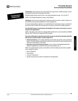 Proximity Sensors
Environmental Parameters
345
10/02 © 1997-2002 Schneider Electric All Rights Reserved
Proximity
Sensors
Environmental Parameters
Temperature: where sensors are used outside the ranges shown, reliable operation cannot
be assured and permanent damage could result.
Standard length tubular sensors have a very large temperature range: -25° C to 80° C.
NOTE: For extended temperature range, consult factory.
Chemicals: due to the very wide range of chemicals which are found in modern industry, it is
very difficult to give general guidelines on sensor applications.
To ensure lasting efficient operation, it is essential that the chemicals coming in contact with
the sensors will not affect their housings and, in doing so, prevent their reliable operation.
The XS1/XS2 M series is particularly well adapted to the severe environment, such as
machine tool applications.
NOTE: The cables used conform to standard NFC 32 206 and to recommendations CNOMO
E03-40-150 N. They are UL Listed and CSA Certified.
The series XS4P plastic cylindrical proximity sensors as well as the stainless steel XS1/
XS2 sensors exhibit excellent overall resistance to:
• Chemical products, such as salts, halophytic and aromatic oils, petrols, acids, and diluted
bases. For acids, ketones, and phenols, preliminary test should be made according to the
nature and concentration of the liquid.
• Agriculture and food industry products, such as animal and vegetable based food
products (vegetable oils, animal fat, fruit juice, dairy proteins, etc...).
NOTE: For specific details, please consult factory. Have the following information available
when making the inquiry:
• type of substance
• concentration
• maximum temperature
• specific sensor(s) part numbers considered for the application
Temperature
Chemicals
 