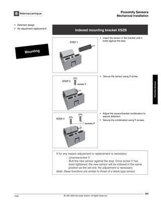 Proximity Sensors
Mechanical Installation
353
10/02 © 1997-2002 Schneider Electric All Rights Reserved
Proximity
Sensors
Mechanical Installation
Mounting
• Patented design
• No adjustment replacement
Indexed mounting bracket XSZB
STEP 1
STEP 2
screw V
STEP 3
screws F
If for any reason adjustment or replacement is necessary:
- Unscrewscrew V
- Butt the new sensor against the stop. Once screw V has
been tightened, the new sensor will be indexed in the same
position as the old one. No adjustment is necessary.
Note: these functions are similar to those of a block type sensor
• Insert the sensor in the bracket until it
butts against the stop.
• Secure the sensor using V screw.
• Adjust the sensor/bracket combination to
assure detection.
• Secure the combination using F screws.
 