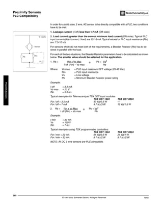 Proximity Sensors
PLC Compatibility
© 1997-2002 Schneider Electric All Rights Reserved
360
10/02
Proximity
Sensors
PLC Compatibility
In order for a solid state, 2 wire, AC sensor to be directly compatible with a PLC, two conditions
have to be met:
1. Leakage current: (I off) less than 1.7 mA (Off state)
2. Load current: greater than the sensor minimum load current (ON state). Typical PLC
input currents (load current, I load) are 12-16 mA. Typical values for PLC input resistance (Rin)
are: 7.5-10 kΩ.
For sensors which do not meet both of the requirements, a Bleeder Resistor (Rb) has to be
wired in parallel with the load.
For each of the two situations, the Bleeder Resistor parameters have to be calculated as shown
below. The smaller value should be selected for the application.
1. Rb = Rin x Vo Max ❊ Pb = Vs2
I off (Rin) – Vo max Rb
Where: Vo max = PLC input maximum OFF voltage (20-40 Vac)
Rin = PLC input resistance
Vs = Line voltage
Pb = Minimum Bleeder Resistor power rating
Example:
I off = 3.5 mA
Vo max = 20 V
Rin = 6.5 kΩ
Typical examples for Telemecanique TSX DET input modules:
TSX DET 1604 TSX DET 0804
For I off = 3.5 mA 47 kΩ/0.5 W —
For I off = 7 mA 4.7 kΩ/3 W 12 kΩ/1.5 W
2. Rb = Rin x Vo Max ❊ Pb = Vs2
I off (Rin) – Vo max Rb
Example:
I min = 30 mA
Vs = 120 V
Rin = 7 kΩ
Typical examples using TSX programmable controllers:
TSX DET 1604 TSX DET 0804
For I min = 20 mA 64 kΩ/0.5 W 24 kΩ/1 W
For I min = 30 mA 8.7 kΩ/2 W 8.7 kΩ/2 W
NOTE: All DC 3 wire sensors are PLC compatible.
V supply
Sensor
Rb
Rin
PLC
 