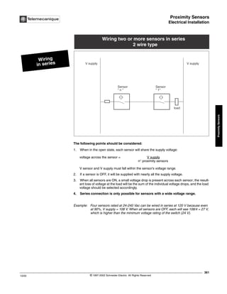 Proximity Sensors
Electrical Installation
361
10/02 © 1997-2002 Schneider Electric All Rights Reserved
Proximity
Sensors
Electrical Installation
The following points should be considered:
1. When in the open state, each sensor will share the supply voltage:
voltage across the sensor = V supply
n° proximity sensors
V sensor and V supply must fall within the sensor’s voltage range.
2. If a sensor is OFF, it will be supplied with nearly all the supply voltage.
3. When all sensors are ON, a small voltage drop is present across each sensor; the result-
ant loss of voltage at the load will be the sum of the individual voltage drops, and the load
voltage should be selected accordingly.
4. Series connection is only possible for sensors with a wide voltage range.
Example: Four sensors rated at 24-240 Vac can be wired in series at 120 V because even
at 90%, V supply = 108 V. When all sensors are OFF, each will see 108/4 = 27 V,
which is higher than the minimum voltage rating of the switch (24 V).
Wiring
in series
Wiring two or more sensors in series
2 wire type
V supply
Sensor
 1
Sensor
 n 
load
V supply
 