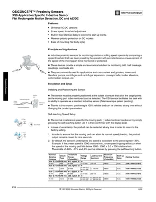 OSICONCEPT™ Proximity Sensors
XS9 Application Specific Inductive Sensor
Flat Rectangular Motion Detection, DC and AC/DC
© 1997-2002 Schneider Electric All Rights Reserved
216
10/02
Proximity
Sensors
XS9 Application Specific Inductive Sensor / Flat Rectangular Motion Detection, DC and AC/DC
Features:
• Universal AC/DC versions
• Linear speed threshold adjustment
• Built-in fixed start up delay to overcome start up inertia
• Reverse polarity protection on DC models
• Ease of mounting (flat body style)
Principle and Applications
c Inductive proximity sensors for monitoring rotation or rolling speed operate by comparing a
speed threshold that has been preset by the operator with an instantaneous measurement of
the speed of the moving part to be monitored or protected.
c These devices provide a simple and economical solution for monitoring drift, belt breakage,
couplings, overloads, etc.
c They are commonly used for applications such as crushers and grinders, mixers and
blenders, pumps, centrifuges and centrifugal separators, conveyor belts, bucket elevators,
archimedean screws, etc.
Installation and Setup
Installing and Positioning the Sensor
c The sensor must be properly positioned at the outset to ensure that all of the target points
on the moving part to be monitored can be detected. The XS9 sensor facilitates this task with
its ability to operate as a standard inductive sensor (Telemecanique patent pending).
c Thanks to this system, positioning is 100% reliable and can be checked at any time without
changing the product parameters.
Self-teaching Speed Setup
c The normal or reference speed for the moving part (1) to be monitored can be set by simply
pressing the self-teaching button (2). It is then confirmed with the display LED.
• In case of uncertainty, the product can be restarted at any time in order to return to the
factory setting.
1. In order to ensure that the moving part can attain its normal speed (inertia), the product
output remains closed for nine seconds.
2. By default, the sensor’s underspeed trip speed is equivalent to the preset speed - 30%.
Example: if the preset speed is 1000 rotations/min., underspeed tripping will occur when
the speed of the moving part falls below 1000 - 1000 x 0.3 = 700 rotations/min.
Thresholds of -20%, -11% and -6% can be obtained by pressing the self-teaching button.
Nominal
Sensing
Distance
Circuit
Type
Threshold
Range
(Pulse/Min.)
Voltage
Range
Load Current
Maximum
Maximum
Frequency
(Pulse/Min.)
Start-up
Delay
Catalog Number
Size E (13x26x26 mm) M12 pigtail, 0.1 m
10 mm PNP 6-6000 12-24 Vdc 100 mA 48000 9 sec. XS9E11RPB1L01M12
Size E (13x26x26 mm) U20 pigtail, 0.1 m
10 mm 2 wire 6-6000
24-240 Vac/
24-210 Vdc
5…100 mA 48000 9 sec. XS9E11RMB3L01U20
Size C (15x40x40 mm) M12 pigtail, 0.1 m
15 mm PNP 6-6000 12-24 Vdc 200 mA 48000 9 sec. XS9C11RPB1L01M12
Size C (15x40x40 mm) U20 pigtail, 0.1 m
15 mm 2 wire 6-6000
24-240 Vac/
24-210 Vdc
5…200 mA AC
5…300 mA DC
48000 9 sec. XS9C11RMB3L01U20
Self-teaching LED
Self-teaching Button
Power
Supply
Output
LED
Reference
Speed
> 7 Sec.
Slow Flash
> 3 Sec.
 