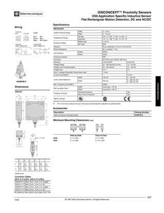 OSICONCEPT™ Proximity Sensors
XS9 Application Specific Inductive Sensor
Flat Rectangular Motion Detection, DC and AC/DC
217
10/02 © 1997-2002 Schneider Electric All Rights Reserved
Proximity
Sensors
XS9 Application Specific Inductive Sensor / Flat Rectangular Motion Detection, DC and AC/DC
Specifications
a 1/Fr in the start up delay formula is the actual preset frequency adjusted via potentiometer
Accessories
Mechanical
Usable Sensing Range
XS9E 0 – 8 mm
XS9C 0 – 12 mm
Temperature Range
Storage -40 ° to +185 ° F (-40 ° to +85 ° C)
Operation -13 ° to +158 ° F (-25 ° to +70 ° C)
Enclosure Rating
NEMA Type 1, 4X,12
IEC Type IP67
Vibration 25 g, amplitude +/-2 mm (f=10 to 55 Hz)
Shock Resistance 50 g, duration 11 ms
LED Indicator
Output Yellow
Power Green
Enclosure material PBT
Connector DC: M12 4 pin; AC/DC: U20 3 pin
Electrical 2 wire AC/DC 3 wire DC
Voltage Range 24 – 240 Vac/24-210 Vdc 12 – 24 Vdc
Voltage Limit (including ripple) 20 – 264 Vac/dc 10 – 36 Vdc
Voltage Drop 5.5 V 2 V
(max.) Leakage (Residual) Current-open state 1.5 mA –
Current consumption – 10 mA
Load Current Maximum
XS9E 100 mA 5…100 mA
XS9C 200 mA
5…200 mA; DC
5…300 mA; AC
Max. Frequency (Pulse/Min.) 48000
Start up delay (max.)
XS9E 9 seconds + 1/Fr a
XS9C 9 seconds + 1/Fr a
Protection Circuitry
Overload Protection – Yes
Short Circuit Protection – Yes
Agency Listings
Description Catalog Number
Teach connector mounting bracket XSZBPM12
Minimum Mounting Clearances (mm)
Side by Side Face to Face
XS9E e ≥ 1.6 (40) e ≥ 3.1 (80)
XS9C e ≥ 2.4 (60) e ≥ 4.7 (120)
For additional cable options and lengths see p. 518
Connector Cables
(M12 or D suffix; U20 or K suffix)
XSZCD101Y Micro Conn., 4 pin, 2 m, straight
XSZCD111Y Micro Conn., 4 pin, 2 m, 90°
XSZCK101Y Micro Conn., 3 pin, 2 m, straight
XSZCK111Y Micro Conn., 3 pin, 2 m, 90°
XSZBPM12
Wiring
Connector
M12 0.5" UNF Cable
Blue BU –
Brown BN +
Black BK Output
3 Wire DC
XS9•11RPBL01M12
2 Wire AC/DC
XS9•11RMBL01U2
2
3
1
3
2
2
3
inches (mm)
Dimensions
XS9 E/C
A B C D
E
0.55
(14)
1.0
(26)
0.5
(13)
0.3
(8.8)
0.8
(20)
0.1
(3.5)
C
0.55
(14)
1.6
(40)
0.6
(15)
0.4
(9.8)
1.3
(33)
0.1
(4.5)
E
E
C
D
A
B
B
F
F
B
E
B
0.8
20
M12; 1/2 UNF
2.4
(62)
®
e e
 