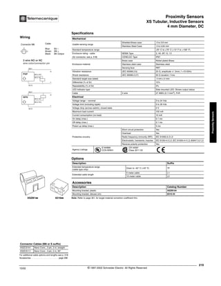 Proximity Sensors
XS Tubular, Inductive Sensors
4 mm Diameter, DC
219
10/02 © 1997-2002 Schneider Electric All Rights Reserved
Proximity
Sensors
XS Tubular, Inductive Sensors / 4 mm Diameter, DC
Specifications
Note: Refer to page 351, for target material correction coefficient Km.
Mechanical
Usable sensing range
Shielded Brass case 0 to 0.8 mm
Stainless Steel Case 0 to 0.64 mm
Standard temperature range -25° C to +70° C (-13° F to +158° F)
Enclosure rating - cable NEMA Type 3, 4X, 6P, 12, 13
(for connector, see p. 518) CENELEC Type IP67
Enclosure material
Brass case Nickel plated Brass
Stainless steel case Stainless steel
Sensing face PBT
Vibration resistance (IEC 60068.2.6) 25 G, amplitude +/- 2mm, f =10-55Hz
Shock resistance (IEC 60068.2.27) 50 G duration 11ms
Standard target size (steel) 4 mm x 4 mm
Differential (% of Sr) 15%
Repeatability (% of Sr) 3%
LED indicator type Side mounted LED: Shows output status
Cable 3 wire 27 AWG (0.11mm2
), PvR
Electrical
Voltage range – nominal 5 to 24 Vdc
Voltage limit (including ripple) 5 to 30 Vdc
Voltage drop (across switch), closed state 2 V
Maximum load current 100 mA
Current consumption (no load) 10 mA
On delay (max.) 0.1 ms
Off delay (max.) 0.1 ms
Power-up delay (max.) 5 ms
Protective circuitry
Short circuit protection Yes
Overload Yes
Radio frequency immunity (RFI) IEC 61000-4-3 L3
Electrostatic; transients; impulse IEC 6100-4-2 L2; IEC 61000-4-4 L3; 60947.5.2 L3
Reverse polarity protection Yes
Agency Listings
E164869
CCN NRKH
CR 44087
Class 3211 03
Options
Description Suffix
Extended temperature range
(cable type only)
Down to -40° C (-40° F) TF
Extended cable length
5 meter cable L1
10 meter cable L2
Accessories
Description Catalog Number
Mounting bracket, plastic XSZB104
Mounting bracket, diecast zinc 8316 04
For additional cable options and lengths see p. 518
Accessories. . . . . . . . . . . . . . . . . . . . . . . . . page 298
Connector Cables (M8 or S suffix)
XSZCS101 Nano Conn., 3 pin, 2 m, straight
XSZCS111 Nano Conn., 3 pin, 2 m, 90°
XSZB1kk 8316kk
Wiring
Connector M8 Cable
Blue BU –
Brown BN +
Black BK Output
1 3
4
BK/2 NC
BK/4 NO
3 wire NO or NC
wire color/connector pin
BN/1
BU/3
BK/4 NO
+
-
PNP
BU/3
+
-
NPN
BN/1
BK/2 NC
®
 