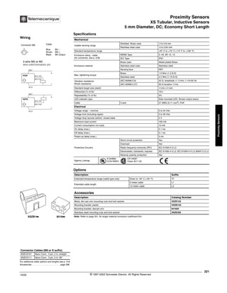 Proximity Sensors
XS Tubular, Inductive Sensors
5 mm Diameter, DC; Economy Short Length
221
10/02 © 1997-2002 Schneider Electric All Rights Reserved
Proximity
Sensors
XS Tubular, Inductive Sensors / 5 mm Diameter, DC; Economy Short Length
Specifications
Note: Refer to page 351, for target material correction coefficient Km.
Mechanical
Usable sensing range
Shielded Brass case 0 to 0.8 mm
Stainless steel case 0 to 0.64 mm
Standard temperature range -25° C to +70° C (-13° F to +158° F)
Enclosure rating - cable
(for connector, see p. 518)
NEMA Type 3, 4X, 6P, 12, 13
IEC Type IP67
Enclosure material
Brass case Nickel plated Brass
Stainless steel case Stainless steel
Sensing face PBT
Max. tightening torque
Brass 1.6 N•m (1.2 lb-ft)
Stainless steel 2.2 N•m (1.75 lb-ft)
Vibration resistance
Shock resistance
(IEC 60068.2.6) 25 G, amplitude +/- 2 mm, f =10-55 Hz
(IEC 60068.2.27) 50 G duration 11ms
Standard target size (steel) 4 mm x 4 mm
Differential (% of Sr) 15%
Repeatability (% of Sr) 3%
LED indicator type Side mounted LED: Shows output status
Cable 3 wire 27 AWG (0.11 mm2
), PvR
Electrical
Voltage range – nominal 5 to 24 Vdc
Voltage limit (including ripple) 5 to 30 Vdc
Voltage drop (across switch), closed state 2 V
Maximum load current 100 mA
Current consumption (no load) 10 mA
On delay (max.) 0.1 ms
Off delay (max.) 0.1 ms
Power-up delay (max.) 5 ms
Protective Circuitry
Short circuit protection Yes
Overload Yes
Radio frequency immunity (RFI) IEC 61000-4-3 L3
Electrostatic; transients; impulse IEC 61000-4-2 L2; IEC 61000-4-4 L3; 60947.5.2 L3
Reverse polarity protection Yes
Agency Listings
E164869
CCN NRKH
CR 44087
Class 3211 03
Options
Description Suffix
Extended temperature range (cable type only) Down to -40° C (-40° F) TF
Extended cable length
5 meter cable L1
10 meter cable L2
Accessories
Description Catalog Number
Metal, die cast zinc mounting nuts and lock washer XSZE105
Mounting bracket, plastic XSZB105
Mounting bracket, diecast zinc 831605
Stainless steel mounting nuts and lock washer XSZE305
For additional cable options and lengths see p. 518
Accessories. . . . . . . . . . . . . . . . . . . . . . . . . page 298
Connector Cables (M8 or S suffix)
XSZCS101 Nano Conn., 3 pin, 2 m, straight
XSZCS111 Nano Conn., 3 pin, 2 m, 90°
XSZB1kk 8316kk
Wiring
Connector M8 Cable
Blue BU –
Brown BN +
Black BK Output
1 3
4
BK/2 NC
BK/4 NO
3 wire NO or NC
wire color/connector pin
BN/1
BU/3
BK/4 NO
+
-
PNP
BU/3
+
-
NPN
BN/1
BK/2 NC
®
 