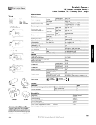Proximity Sensors
XS Tubular, Inductive Sensors
12 mm Diameter, DC; Economy Short Length
233
10/02 © 1997-2002 Schneider Electric All Rights Reserved
Proximity
Sensors
XS Tubular, Inductive Sensors / 12 mm Diameter, DC; Economy Short Length
Specifications
Note: Refer to p. 351 for target material correction coefficient Km.
Mechanical
Usable sensing range
Shielded
Standard Range 0 to 1.6 mm
Extended Range 0 to 3.2 mm
Non-shielded 0 to 3.2 mm
Standard temperature range
Ni plated brass -25° C to +70° C (-13° F to +158° F)
Plastic -25° C to +80° C (-13° F to +176° F)
Extended range -25° C to +50° C (-13° F to +122° F)
Enclosure rating - cable
(for connector see page 518)
Nickel plated brass
NEMA Type 3, 4X, 6P, 12, 13
IEC Type IP67
Plastic case
NEMA Type 3, 4X, 6P, 12, 13
IEC Type IP68
Enclosure material
Nickel plated brass
Case Nickel plated brass
Sensing face PBT
Plastic case PBT
Tightening torque (max.)
Nickel plated brass 6 N•m (4.4 lb-ft)
Plastic 2 N•m (1.5 lb-ft)
Vibration resistance (IEC 60068.2.6) 25 G, amplitude +/- 2 mm, f=10-55 Hz
Shock resistance (IEC 60068.2.27) 50 G duration 11 ms
Standard target size (steel) 12 mm x 12 mm
Differential (% of Sr) 15%
Repeatability (% of Sr) 3%
LED indicator type
A 360° ring LED: Shows output status
B One LED visible from 4 quadrants: Shows output status
Cable
3 wire 22 AWG (0.34 mm2
), PvR
4 wire (N.O. + N.C.) 21 AWG (0.22 mm2
), PvR
Electrical
Voltage range – nominal 12 to 24 Vdc
Voltage limit (including ripple) 10 to 38 Vdc
Voltage drop (across switch), closed state 2V
Maximum load current 200 mA
Current consumption (no load) 10 mA
On delay (max.)
Standard Range 0.1 ms
Extended Range 0.2 ms
Off delay (max.)
Standard Range 0.1 ms
Extended Range 0.2 ms
Power-up delay (max.) Standard/Extended Range 5 ms
Protective circuitry
Short circuit protection Yes
Overload Yes
Radio frequency immunity (RFI) IEC 61000-4-3 L3
Electrostatic; transients; impulse IEC 61000-4-2 L2; IEC 61000-4-4 L3; 60947.5.2 L3
Reverse polarity protection Yes
Agency Listings
E164869
CCN NRKH
CR 44087
Class 3211 03
Options
Description Suffix
Extended temperature range (cable type only) Down to -40° C (-40° F) TF
Extended cable length
16.4 ft. (5 meter) cable L1
32.8 ft. (10 meter) cable L2
Accessories
Description Catalog Number
Plastic mounting nuts XSZE212
Metal mounting nuts XSZE112
Mounting bracket 90° steel 9006PA12
Mounting bracket, plastic XSZB112
Mounting bracket, diecast zinc 831612
0.5" NPT conduit adapter length: 2" (50.8mm) Aluminum 74281
For additional cable options and lengths see p. 518
Accessories . . . . . . . . . . . . . . . . . . . . page 298, 316
Connector Cables (M12 or D suffix)
XSZCD101Y Micro Conn., 4 pin, 2 m, straight
XSZCD111Y Micro Conn., 4 pin, 2 m, 90°
XSZB1kk 8316kk
9006PAkk
74281
Wiring
Connector M12 Cable
Blue BU –
Brown BN +
Black BK Output
1 2
4 3
BK/4 NO
BK/2 NC
BK/2 NC
NO
3 wire NO or NC
wire color/connector pin
BN/1
BU/3
+
-
PNP
BU/3
+
-
NPN
BN/1
NC
WH/2
BK/4
BN/1
BU/3
+
-
PNP
NO
4 wire NO + NC
NC WH/2
BK/4
BN/1
BU/3
+
-
NPN
NO
BK/4 NO
®
 