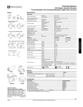 Proximity Sensors
XS Tubular, Inductive Sensors
12 mm Diameter, DC; Universal Standard Length, Non-corrosive
237
10/02 © 1997-2002 Schneider Electric All Rights Reserved
Proximity
Sensors
XS Tubular, INductive Sensors / 12 mm Diameter, DC; Universal Standard Length, Non-corrosive
Specifications
a Refer to p. 351 for target material correction coefficient Km.
Mechanical
Usable sensing rangea
Shielded 0 to 1.6 mm
Non-shielded 0 to 3.2 mm
Standard temperature range -25° C to +80° C (-13° F to +176° F)
Enclosure rating - cable NEMA Type 3, 4X, 6P, 12, 13
(for connector, see p. 518) IEC Type IP68
Enclosure material
Stainless steel case #303 Stainless steel
Sensing face PBT
Plastic PBT
Tightening torque (max.)
Stainless steel 30 N•m (22 lb-ft)
Plastic 2 N•m (1.5 lb-ft)
Vibration resistance (IEC 60068.2.6) 25 G, amplitude +/- 2 mm, f =10-55 Hz
Shock resistance (IEC 60068.2.27) 50 G duration 11ms
Standard target size (steel) 12 mm x 12 mm
Differential (% of Sr) 15%
Repeatability (% of Sr) 3%
LED indicator type A 360° ring LED: Shows output status
Cable 2 or 3 wire 22 AWG (0.34 mm2
), PvR
Electrical Standard KP-Models
Voltage range – nominal 12 to 48 Vdc 12 to 24 Vdc
Voltage limit (including ripple) 10 to 58 Vdc 10 to 38 Vdc
Voltage drop (across
switch), closed state
3 wire 2 V 2.6V
2 wire 4 V
Minimum load current 2 wire 1.5 mA
Maximum load current
2 wire 100 mA
3 wire 200 mA
Current consumption
(no load)
3 wire 10 mA
Residual (leakage) current, open state 2 wire 0.6 mA
On delay (max.)
2 wire 0.5 ms
3 wire 0.1 ms
Off delay (max.)
2 wire 0.5 ms
3 wire 0.1 ms
Power-up delay (max.)
2 wire 5 ms
3 wire 5 ms
Protective circuitry
Short circuit protection Yes
Overload Yes
Radio frequency immunity (RFI) IEC 61000-4-3 Level 3
Electrostatic; transients; impulse
(L - indicates level number)
2 wire: IEC 61000-4-2 L3; IEC 61000-4-4 L3; 60947.5.2 L3
3 wire: IEC 61000-4-2 L2; IEC 61000-4-4 L3; 60947.5.2 L3
Reverse polarity protection Yes
Agency Listings
E164869
CCN NRKH
CR 44087
Class 3211 03
Options
Description Suffix
Extended temperature range (cable type only) Down to -40° C (-40° F) TF
Extended cable length
16.4 ft. (5 meter) cable L1
32.8 ft. (10 meter) cable L2
Accessories
Description Catalog Number
Plastic mounting nuts XSZE212
Stainless steel mounting nuts XSZE312
Locknut washers, stainless steel XSZE912
Mounting bracket, 90° steel 9006PA12
Mounting bracket, plastic XSZB112
Mounting bracket, diecast zinc 831612
0.5" NPT conduit adapter length 2" (50.8mm) Aluminum 74281
For additional cable options and lengths see p. 518
Accessories . . . . . . . . . . . . . . . . . . . . page 298, 316
Connector Cables
(M12 or D suffix; U78 or A suffix)
XSZCD101Y Micro Conn., 4 pin, 2 m, straight
XSZCD111Y Micro Conn., 4 pin, 2 m, 90°
XSZCA101Y Mini Conn., 3 pin, 2 m, straight
XSZCA111Y Mini Conn., 3 pin, 2 m, 90°
XSZB1kk 8316kk
9006PAkk
74281
Wiring
Connector Cable
Blue BU –
Brown BN +
Black BK Output
1 2
4 3
1 3
2
BK/4 NO
BK/2 NC
BK/2 NC
BK/4 NO
Wire color/connector pin
3 wire NO or NC
BN/1
BU/3
+
-
PNP
BU/3
+
-
NPN
BN/1
BK/4 NO
BK/2 NC
BK/2 NC
BK/4 NO
BN/1
BU/3
+
-
PNP
BU/3
+
-
NPN
BN/1
BK/4
WH/2
BK/4
WH/2
BN/1 (NO),BU/3 (NC)
BU/3 (NO),BU/1 (NC)
+
-
PNP
BU/3 (NO),BU/1 (NC)
+
-
NPN
BN/1 (NO),BU/3 (NC)
3 wire, selectable PNP/NPN, NO/NC
4 wire, programmable, NO or NC output
2 wire non-polarized
BN/3
+/-
-/+
BU/4
®
 