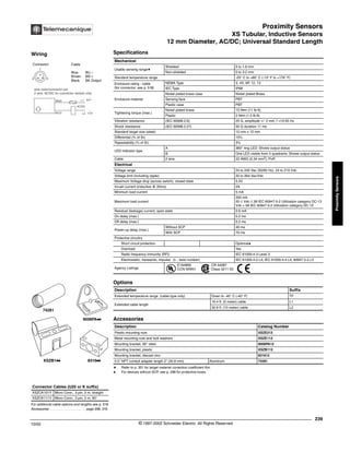 Proximity Sensors
XS Tubular, Inductive Sensors
12 mm Diameter, AC/DC; Universal Standard Length
239
10/02 © 1997-2002 Schneider Electric All Rights Reserved
Proximity
Sensors
XS Tubular, Inductive Sensors / 12 mm Diameter, AC/DC; Universal Standard Length
Specifications
a Refer to p. 351 for target material correction coefficient Km.
q For devices without SCP, see p. 298 for protective fuses.
Mechanical
Usable sensing rangea
Shielded 0 to 1.6 mm
Non-shielded 0 to 3.2 mm
Standard temperature range -25° C to +80° C (-13° F to +176° F)
Enclosure rating - cable
(for connector, see p. 518)
NEMA Type 3, 4X, 6P, 12, 13
IEC Type IP68
Enclosure material
Nickel plated brass case Nickel plated Brass
Sensing face PBT
Plastic case PBT
Tightening torque (max.)
Nickel plated brass 15 N•m (11 lb-ft)
Plastic 2 N•m (1.5 lb-ft)
Vibration resistance (IEC 60068.2.6) 25 G, amplitude +/- 2 mm, f =10-55 Hz
Shock resistance (IEC 60068.2.27) 50 G duration 11 ms
Standard target size (steel) 12 mm x 12 mm
Differential (% of Sr) 15%
Repeatability (% of Sr) 3%
LED indicator type
A 360° ring LED: Shows output status
B One LED visible from 4 quadrants: Shows output status
Cable 2 wire 22 AWG (0.34 mm2
), PvR
Electrical
Voltage range 24 to 240 Vac (50/60 Hz), 24 to 210 Vdc
Voltage limit (including ripple) 20 to 264 Vac/Vdc
Maximum Voltage drop (across switch), closed state 5.5V
Inrush current (inductive @ 20ms) 2A
Minimum load current 5 mA
Maximum load current
200 mA
20 ≤ Vdc ≤ 58 IEC 60947-5-2 Utilization category DC-13
Vdc > 58 IEC 60947-5-2 Utilization category DC-12
Residual (leakage) current, open state 0.6 mA
On delay (max.) 0.2 ms
Off delay (max.) 0.2 ms
Power-up delay (max.)
Without SCP 40 ms
With SCP 70 ms
Protective circuitry
Short circuit protection Optionalq
Overload Yes
Radio frequency immunity (RFI) IEC 61000-4-3 Level 3
Electrostatic; transients; impulse (L - level number) IEC 61000-4-2 L4; IEC 61000-4-4 L4; 60947.5.2 L3
Agency Listings
E164869
CCN NRKH
CR 44087
Class 3211 03
Options
Description Suffix
Extended temperature range (cable type only) Down to -40° C (-40° F) TF
Extended cable length
16.4 ft. (5 meter) cable L1
32.8 ft. (10 meter) cable L2
Accessories
Description Catalog Number
Plastic mounting nuts XSZE212
Metal mounting nuts and lock washers XSZE112
Mounting bracket, 90° steel 9006PA12
Mounting bracket, plastic XSZB112
Mounting bracket, diecast zinc 831612
0.5" NPT conduit adapter length 2" (50.8 mm) Aluminum 74281
For additional cable options and lengths see p. 518
Accessories . . . . . . . . . . . . . . . . . . . . page 298, 316
Connector Cables (U20 or K suffix)
XSZCK101Y Micro Conn., 3 pin, 2 m, straight
XSZCK111Y Micro Conn., 3 pin, 2 m, 90°
XSZB1kk 8316kk
9006PAkk
74281
Wiring
Connector Cable
Blue BU –
Brown BN +
Black BK Output
1
3
2
wire color/connector pin
2 wire, AC/DC for connector version only
BN/2 L1 +/-
L2 -/+
BU/3
AC/DC
®
 
