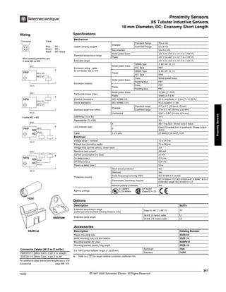 Proximity Sensors
XS Tubular Inductive Sensors
18 mm Diameter, DC; Economy Short Length
241
10/02 © 1997-2002 Schneider Electric All Rights Reserved
Proximity
Sensors
XS Tubular Inductive Sensors / 18 mm Diameter, DC; Economy Short Length
Specifications
a Refer to p. 351 for target material correction coefficient Km.
Mechanical
Usable sensing rangea
Shielded
Standard Range 0 to 4 mm
Extended Range 0 to 8 mm
Non-shielded 0 to 6.4 mm
Standard temperature range
Nickel plated brass -25° C to +70° C (-13° F to +158° F)
Plastic -25° C to +80° C (-13° F to +176° F)
Extended range -25° C to +50° C (-13° F to +122° F)
Enclosure rating - cable
for connector, see p. 518
Nickel plated brass
NEMA Type 3, 4X, 6P, 12, 13
IEC Type IP67
Plastic
NEMA Type 3, 4X, 6P, 12, 13
IEC Type IP68
Enclosure material
Nickel plated brass
Case Nickel plated brass
Sensing face PBT
Plastic
Case PBT
Sensing face PBT
Tightening torque (max.)
Nickel plated brass 15 N•m (11 lb-ft)
Plastic 5 N•m (3.7 lb-ft)
Vibration resistance (IEC 60068.2.6) 25 G, amplitude +/- 2 mm, f =10-55 Hz
Shock resistance (IEC 60068.2.27) 50 G duration 11 ms
Standard target size (steel)
Shielded
Standard range 0.7" x 0.7" (18 mm x 18 mm)
Extended range 1.18" x 1.18" (30 mm x 30 mm)
Unshielded 0.94" x 0.94" (24 mm x 24 mm)
Differential (% of Sr) 15%
Repeatability (% of Sr) 3%
LED indicator type
A 360° ring LED: Shows output status
B
One LED visible from 4 quadrants: Shows output
status
Cable 3 or 4 wire 22 AWG (0.34 mm2
), PvR
Electrical
Voltage range – nominal 12 to 24 Vdc
Voltage limit (including ripple) 10 to 38 Vdc
Voltage drop (across switch), closed state 2 V
Maximum load current 200 mA
Current consumption (no load) 10 mA
On delay (max.) 0.15 ms
Off delay (max.) 0.35 ms
Power-up delay (max.) 5 ms
Protective circuitry
Short circuit protection Yes
Overload Yes
Radio frequency immunity (RFI) IEC 61000-4-3 Level 3
Electrostatic; transients; impulse
IEC 61000-4-2 L2; IEC 61000-4-4 L3; 60947.5.2 L3
Extended range: IEC 61000-4-4 L3
Reverse polarity protection Yes
Agency Listings
E 164869
CCN NRKH
CR 44087
Class 3211 03
Options
Description Suffix
Extended temperature range
(cable type and standard sensing distance only)
Down to -40° C (-40° F) TF
Extended cable length
16.4 ft. (5 meter) cable L1
32.8 ft. (10 meter) cable L2
Accessories
Description Catalog Number
Plastic mounting nuts XSZE218
Metal mounting nuts and lock washer XSZE118
Mounting bracket 90° steel 9006PA18
Mounting bracket, plastic, long length XSZB118
0.5" NPT conduit adapter length 2" (50.8 mm)
Aluminum 7428
Stainless 74282
For additional cable options and lengths see p. 518
Accessories . . . . . . . . . . . . . . . . . . . . page 298. 316
Connector Cables (M12 or D suffix)
XSZCD101Y Micro Conn., 4 pin, 2 m, straight
XSZCD111Y Micro Conn., 4 pin, 2 m, 90°
XSZB1kk
9006PAkk
74281
Wiring
Connector Cable
Blue BU –
Brown BN +
Black BK Output
1 2
4 3
BK/4 NO
BK/2 NC
BK/2 NC
BK/4 NO
Wire color/connector pin
3 wire NO or NC
BN/1
BU/3
+
-
PNP
BU/3
+
-
NPN
BN/1
NC
WH/2
BK/4
BN/1
BU/3
+
-
PNP
NO
4 wire NO + NC
NC WH/2
BK/4
BN/1
BU/3
+
-
NPN
NO
®
 