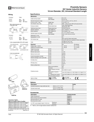Proximity Sensors
XS Tubular Inductive Sensors
18 mm Diameter, DC; Universal Standard Length
243
10/02 © 1997-2002 Schneider Electric All Rights Reserved
Proximity
Sensors
XS Tubular Inductive Sensors / 18 mm Diameter, DC; Universal Standard Length
Specifications
a Refer to p. 351 for target material correction coefficient Km.
Mechanical
Usable sensing rangea
Shielded 0 to 4 mm
Non-shielded 0 to 6.4 mm
Standard temperature range -25° C to +80° C (-13° F to +176° F)
Enclosure rating - cable
(for connector, see p. 518)
NEMA Type 3, 4X, 6P, 12, 13
IEC Type IP68 – cutting oil proof; IP67 for B screw terminal
Enclosure material Nickel plated brass
Case: Nickel plated brass
Sensing face: PBT
Tightening torque (max.) Nickel plated brass 35 N•m 26 (26 lb-ft)
Vibration resistance (IEC 60068.2.6) 25 G, amplitude +/- 2 mm, f = 10-55 Hz
Shock resistance (IEC 60068.2.27) 50 G duration 11ms
Standard target size (steel)
Shielded 0.7" x 0.7" (18 mm x 18 mm)
Non-shielded 0.94" x 0.94" (24 mm x 24 mm)
Differential (% of Sr) 15%
Repeatability (% of Sr) 3%
LED indicator type
A 360° ring LED: Shows output status
B One LED visible from 4 quadrants: Shows output status
Cable
2 wire 20 AWG (0.5 mm2
), PvR
3 wire 22 AWG (0.34 mm2
), PvR
Electrical Std. KP-Models
Voltage range – nominal 12 - 48 Vdc 12 - 24 Vdc
Voltage limit (including ripple) 10 - 58 Vdc 10 - 38 Vdc
Voltage drop (across
switch), closed state
3 wire 2 V 2.6 V
2 wire 4 V
Minimum load current 2 wire 1.5 mA
Maximum load current
2 wire 100 mA
3 wire 200 mA
Current consumption (no load) 3 wire 10 mA
Residual (leakage) current, open state 2 wire 0.5 mA
On delay (max.)
2 wire 0.2 ms
3 wire 0.15 ms
Off delay (max.)
2 wire 0.2 ms
3 wire 0.35 ms
Power-up delay (max.) 5 ms
Protective circuitry
Short circuit protection Yes
Overload Yes
Radio frequency immunity
(RFI)
IEC 61000-4-3 Level 3
Electrostatic; transients;
impulse
2 wire: IEC 61000-4-2 L3; IEC 61000-4-4 L3; 60947.5.2 L3
(L - indicates level number) 3 wire: IEC 61000-4-2 L2; IEC 61000-4-4 L3; 60947.5.2 L3
Reverse polarity protection Yes
Agency Listings
E 164869
CCN NRKH
CR 44087
Class 3211 03
Options
Description Suffix
Extended temperature range (cable type only) Down to -40° C (-40° F) TF
Extended cable length
16.4 ft. (5 meter) cable L1
32.8 ft. (10 meter) cable L2
Accessories
Description Catalog Number
Plastic mounting nuts XSZE218
Metal mounting nuts and lock washers XSZE118
Mounting bracket, 90° steel 9006PA 18
Mounting bracket, plastic XSZB118
0.5" NPT conduit adapter length 2" (50.8 mm)
Aluminum 7428
Stainless 74282
For additional cable options and lengths see p. 518
Accessories. . . . . . . . . . . . . . . . . . . . . page 298, 316
Connector Cables
(M12 or D suffix; U78 or A suffix)
XSZCD101Y Micro Conn., 4 pin, 2 m, straight
XSZCD111Y Micro Conn., 4 pin, 2 m, 90°
XSZCA101Y Micro Conn., 3 pin, 2 m, straight
XSZCA111Y Micro Conn., 3 pin, 2 m, 90°
XSZB1kk
9006PAkk
74281
Wiring
Connector Cable
Blue BU –
Brown BN +
Black BK Output
Connector Cable
Blue BU –
Brown BN +
Black BK Output
1 2
4 3
BK/4 NO
BK/2 NC
BK/2 NC
BK/4 NO
Wire color/connector pin
3 wire NO or NC
BN/1
BU/3
+
-
PNP
BU/3
+
-
NPN
BN/1
1 3
2
BK/4
WH/2
BK/4
WH/2
BN/1 (NO),BU/3 (NC)
BU/3 (NO),BU/1 (NC)
+
-
PNP
BU/3 (NO),BU/1 (NC)
+
-
NPN
BN/1 (NO),BU/3 (NC)
4 wire, programmable, NO or NC output
2 wire non-polarized
BN/3
+/-
-/+
BU/4
®
 