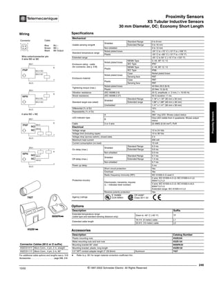 Proximity Sensors
XS Tubular Inductive Sensors
30 mm Diameter, DC; Economy Short Length
249
10/02 © 1997-2002 Schneider Electric All Rights Reserved
Proximity
Sensors
XS Tubular Inductive Sensors / 30 mm Diameter, DC; Economy Short Length
Specifications
a Refer to p. 351 for target material correction coefficient Km.
Mechanical
Usable sensing rangea
Shielded
Standard Range 0 to 8 mm
Extended Range 0 to 16 mm
Non-shielded 0 to 12 mm
Standard temperature range
Nickel plated brass -25° C to +70° C (-13° F to +158° F)
Plastic -25° C to +80° C (-13° F to +176° F)
Extended range -25° C to 50° C (-13° F to +122° F)
Enclosure rating - cable
(for connector, see p. 518)
Nickel plated brass
NEMA Type 3, 4X, 6P, 12, 13
IEC Type IP67
Plastic
NEMA Type 3, 4X, 6P, 12, 13
IEC Type IP68
Enclosure material
Nickel plated brass
Case Nickel plated brass
Sensing face PBT
Plastic
Case PBT
Sensing face PBT
Tightening torque (max.)
Nickel plated brass 40 N•m 29.5 (lb-ft)
Plastic 20 N•m 15 (lb-ft)
Vibration resistance (IEC 60068.2.6) 25 G, amplitude +/- 2 mm, f = 10-55 Hz
Shock resistance (IEC 60068.2.27) 50 G duration 11 ms
Standard target size (steel)
Shielded
Standard Range 1.18" x 1.18" (30 mm x 30 mm)
Extended range 1.88" x 1.88" (48 mm x 48 mm)
Unshielded 1.41" x 1.41" (36 mm x 36 mm)
Differential (% of Sr) 15%
Repeatability (% of Sr) 3%
LED indicator type
A 360° ring LED: Shows output status
B
One LED visible from 4 quadrants: Shows output
status
Cable 3 or 4 wire 22 AWG (0.34 mm2
), PvR
Electrical
Voltage range 12 to 24 Vdc
Voltage limit (including ripple) 10 to 38 Vdc
Voltage drop (across switch), closed state 2 V
Maximum load current 200 mA
Current consumption (no load) 10 mA
On delay (max.)
Shielded
Standard Range 0.3 ms
Extended Range 0.6 ms
Non-shielded 0.3 ms
Off delay (max.)
Shielded
Standard Range 0.7 ms
Extended Range 1.4 ms
Non-shielded 0.7 ms
Power up delay 5 ms
Protective circuitry
Short circuit protection Yes
Overload Yes
Radio frequency immunity (RFI) IEC 61000-4-3 Level 3
Electrostatic; transients; impulse
(L – indicates level number)
2 wire: IEC 61000-4-2 L3; IEC 61000-4-4 L2;
60947.5.2 L3
3 wire: IEC 61000-4-2 L3; IEC 61000-4-4L3;
60947.5.2 L3
Extended range: IEC 61000-4-4 L3
Reverse polarity protection Yes
Agency Listings
E 164869
CCN NRKH
CR 44087
Class 3211 03
Options
Description Suffix
Extended temperature range
(cable type and standard sensing distance only)
Down to -40° C (-40° F) TF
Extended cable length
16.4 ft. (5 meter) cable L1
32.8 ft. (10 meter) cable L2
Accessories
Description Catalog Number
Plastic mounting nuts XSZE230
Metal mounting nuts and lock nuts XSZE130
Mounting bracket 90° steel 9006PA30
Mounting bracket, plastic, long length XSZB130
0.5" NPT conduit adapter length 2" (50.8mm) Aluminum 7427
For additional cable options and lengths see p. 518
Accessories. . . . . . . . . . . . . . . . . . . . . page 298, 316
Connector Cables (M12 or D suffix)
XSZCD101Y Micro Conn., 4 pin, 2 m, straight
XSZCD111Y Micro Conn., 4 pin, 2 m, 90°
XSZB1kk
9006PAkk
7427
Wiring
Connector Cable
Blue BU –
Brown BN +
Black BK Output
1 2
4 3
BK/4 NO
BK/2 NC
BK/2 NC
BK/4 NO
Wire color/connector pin
3 wire NO or NC
BN/1
BU/3
+
-
PNP
BU/3
+
-
NPN
BN/1
NC
WH/2
BK/4
BN/1
BU/3
+
-
PNP
NO
4 wire NO + NC
NC WH/2
BK/4
BN/1
BU/3
+
-
NPN
NO
®
 
