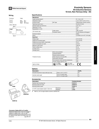 Proximity Sensors
XS Inductive Sensors
18 mm, Non Ferrous Only - DC
263
10/02 © 1997-2002 Schneider Electric All Rights Reserved
Proximity
Sensors
XS Inductive Sensors / 18 mm, Non Ferrous Only - DC
Specifications
a Refer to p. 351 for target material correction coefficient Km
Mechanical
Usable sensing range a 0 - 4 mm (.16")
Temperature range -13° to 158° F (-25° to 70° C)
Enclosure rating IEC Type IP68 (except connector version)
Tightening torque (max.) 50 N•m 37 (lb-ft)
Standard target size (aluminum) 18 x 18 x 1
Differential (% of Sr) 15%
Repeatability (% of Sr) 3%
LED indicator type
Cable version 360° ring LED
Connector version 4 LED windows at 90 degrees
Enclosure material Metal
Wiring 22 AWG (0.34 mm2
), PvR cable
Electrical
Voltage range 12 to 24 Vdc
Voltage limit (including ripple) 10 to 38 Vdc
Voltage drop (across switch, closed state) 2.6 V
Current Consumption (no load) 15 mA
Maximum Load Current 200 mA
Power-up delay (max.) 5 ms
On delay (max.) 0.3 ms
Off delay (max.) 0.7 ms
Protective Circuitry
Short circuit protection Yes
Overload protection Yes
Reverse polarity protection Yes
Radio frequency immunity (RFI) Yes
Electrostatic discharges Yes
Fast transients (motor start/stop interference) Yes
Impulse voltages (lightning, etc.) Yes
Agency Listings
E 164869
CCN NRKH
CR 44087
Class 3211 03
Options
Description Suffix
Extended temperature range (cable type only) Down to -40° C (-40° F) TF
Extended cable length
16.4 ft. (5 meter) cable L1
32.8 ft. (10 meter) cable L2
Accessories
Description Catalog Number
Stainless steel mounting nuts XSZE318
Mounting bracket, 90° steel 9006PA18
Mounting bracket, plastic XSZB118
0.5" NPT conduit adapter length 2" (50.8 mm)
Aluminum 7428
Stainless 74282
For additional cable options and lengths see p. 518
Accessories . . . . . . . . . . . . . . . . . . . . page 298, 316
Connector Cables (M12 or D suffix)
XSZCD101Y Micro Conn., 4 pin, 2 m, straight
XSZCD111Y Micro Conn., 4 pin, 2 m, 90°
XSZB1kk
9006PAkk
7428k
Wiring
Connector Cable
Blue BU –
Brown BN +
Black BK Output
3 Wire, PNP, NO
1 2
4 3
BK/4 NO
BN/1
BU/3
+
-
PNP
®
 