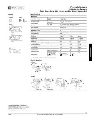 Proximity Sensors
XS Inductive Sensors
Cubic Block Style, 26 x 26 mm and 40 x 40 mm Square, DC
275
10/02 © 1997-2002 Schneider Electric All Rights Reserved
Proximity
Sensors
XS Inductive Sensors / Cubic Block Style, 26 x 26 mm and 40 x 40 mm Square, DC
Specifications
a Refer to p. 351 for target material correction coefficient Km.
Mechanical
Usable Sensing Range a
XS7T2 0–8 mm (.32")
XS8T2 0–12 mm (.47")
Temperature Range -13° to 158° F (-25° to 70° C)
Enclosure Rating
NEMA Type 1, 4X, 12
IEC Type IP67 (connector version depends on connector)
Vibration 25 G, amplitude =/-2 mm, f = 10-55 Hz
Shock Resistance 50 G for 11 ms
Differential (% of Sr) 20%
Repeatability (% of Sr) 3%
LED Indicator Type Yes, located at cable
Enclosure Material Plastic
Wiring 20 AWG (0.5 mm2
), PvR cable
Electrical 2 wire 3 wire 4 wire
Voltage Range 12–48 Vdc 12–48 Vdc 12–48 Vdc
Voltage Limit (Including Ripple) 10–58 Vdc 10–58 Vdc 10–58 Vdc
Voltage Drop 5.2 V 2 V 5.2 V
(max.) Leakage (Residual) Current–Open State 0.7 mA 0.1 mA 0.1 mA
Current Consumption 10 mA 10 mA 10 mA
Power-up Delay (max.) 5 ms 5 ms 7 ms
On Delay (max.) 2 ms 0.3 ms 0.3 ms
Off Delay (max.) 5 ms 0.7 ms 0.7 ms
Protective Circuitry
Short Circuit Protection Yes Yes Yes
Overload Protection Yes Yes Yes
Agency Listings
E 164869
CCN NRKH
CR 44087
Class 3211 03
Mounting options
For additional cable options and lengths see p. 518
Connector Cables (M12 or D suffix)
XSZCD101Y Micro Conn., 4 pin, 2 m, straight
XSZCD111Y Micro Conn., 4 pin, 2 m, 90°
Wiring
Connector Cable
Blue BU –
Brown BN +
Black BK Output
1 2
4 3
WH/2 (N.C.) +
-
PNP
BK/4 (N.O.)
WH/2 (N.C.)
+
-
NPN
BK/4 (N.O.)
BN/1
BU/3
BN/1
BU/3
4 Wire
2 Wire
BN/1
BU/4
+/-
-/+
®
90°
45°
0
90°
45°
0
M3 x 6 CHC
M3 x 6 CHC
M3 x 6 CHC
M3 x 6 CHC
90°
45°
90°
90°
M3 x 6 CHC
90°
45°
M3 x 6 CHC
90°
90°
90°
90°
XS7/8T2
XS7/8T4
 