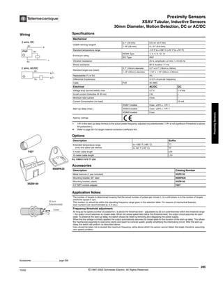 Proximity Sensors
XSAV Tubular, Inductive Sensors
30mm Diameter, Motion Detection, DC or AC/DC
285
10/02 © 1997-2002 Schneider Electric All Rights Reserved
Proximity
Sensors
XSAV Tubular, Inductive Sensors / 30 mm Diameter, Motion Detection, DC or AC/DC
Specifications
➀ 1/Fr in the start up delay formula is the actual preset frequency adjusted via potentiometer. (1/Fr is not significant if threshold is above
60 pulses/min.).
a Refer to page 351 for target material correction coefficient Km.
Ex: XSAV11373 TT L05
Mechanical
Usable sensing rangea
0.7" (18 mm) 0-0.15" (0-4 mm)
1.18" (30 mm) 0--.31" (0-8 mm)
Standard temperature range -13° F to +158° C (-25° F to +70° F)
Enclosure rating
NEMA Type 1, 3, 4, 6, 12, 13
IEC Type IP67
Vibration resistance 25 G, amplitude ± 2 mm, f =10-55 Hz
Shock resistance 50 G duration 11 ms
Standard target size (steel)
0.7" (18mm) diameter 0.7" x 0.7" (18mm x 18mm)
1.18" (30mm) diameter 1.18" x 1.18" (30mm x 30mm)
Repeatability (% of Sr) 3%
Differential (hysteresis) 5-15% of pre-set frequency
Cable PvR 20 AWG
Electrical AC/DC DC
Voltage drop (across switch) max. 5.7 V 1.8 Vdc
Inrush current (inductive @ 20 ms) 2 A –
Minimum load current 5 mA –
Current Consumption (no load) – 15 mA
Start-up delay (max.)
XSAV1 models 9 sec. ±20% + 1/Fr ➀
XSAV3 models 3 sec. ±20% + 1/Fr ➀
XSAV0 models 0 sec.
Agency Listings
Options
Description Suffix
Extended temperature range
(only one option per device)
to +185° F (+85° C) TT
to -40° F (-40° C) TF
5 meter cable length L05
10 meter cable length L10
Accessories
Description Catalog Number
Metal locknuts (1 pair included) XSZE130
Mounting bracket, 90° steel 9006PA30
Mounting bracket, plastic XSZB130
0.5" NPT conduit adapter 7427
Application Notes:
The number of targets is determined knowing that the actual number of pulses per minute n, is n=mN where m is the number of targets
and N the speed in rpm.
This number (n) should be within the operating frequency range given in the selection table. For reasons of mechanical balance,
even numbers are recommended (2, 4, 6 etc.).
Frequency threshold adjustment:
As long as the speed (number of pulses/min.) is above the threshold level – adjustable via 25 turn potentiometer within the threshold range
– the output circuit assumes its closed state. When the actual speed falls below the threshold level, the output circuit assumes its open
state. To preserve the start-up delay, the switch should be reset by removing and reapplying the power supply.
When the line voltage is initially applied, the output automatically assumes its closed state for the duration of the start-up delay. This allows
the mechanical assembly to overcome inertia and reach its nominal speed, greatly simplifying the interlocking circuit. After the start-up
delay, the switch will perform as described above.
Care should be taken not to exceed the maximum frequency rating above which the sensor cannot detect the target, therefore, assuming
zero speed condition.
XSZB130
9006PA30
7427
Accessories. . . . . . . . . . . . . . . . . . . . . . . . . page 298
Wiring
3 wire, DC
+
-
PNP Bk
Bn
Bu
Bn
Bu
2 wire, AC/DC
+/-
+/-
Cover
25 turn
Potentiometer
 
