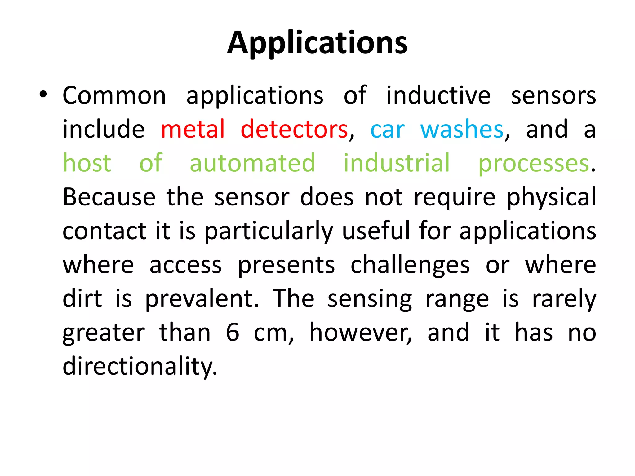 Applications
• Common applications of inductive sensors
  include metal detectors, car washes, and a
  host of automated industrial processes.
  Because the sensor does not require physical
  contact it is particularly useful for applications
  where access presents challenges or where
  dirt is prevalent. The sensing range is rarely
  greater than 6 cm, however, and it has no
  directionality.
 