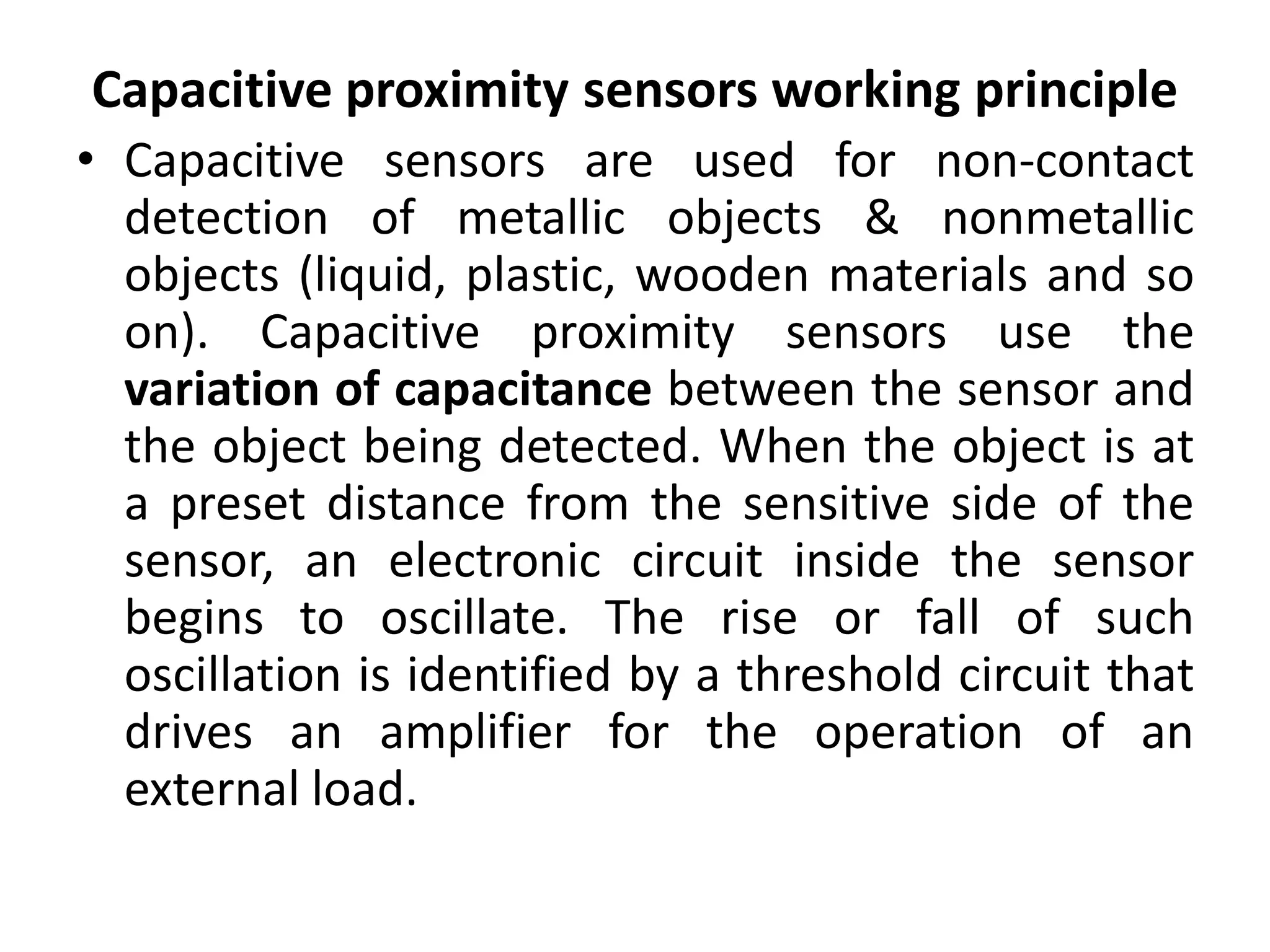 Capacitive proximity sensors working principle
• Capacitive sensors are used for non-contact
  detection of metallic objects & nonmetallic
  objects (liquid, plastic, wooden materials and so
  on). Capacitive proximity sensors use the
  variation of capacitance between the sensor and
  the object being detected. When the object is at
  a preset distance from the sensitive side of the
  sensor, an electronic circuit inside the sensor
  begins to oscillate. The rise or fall of such
  oscillation is identified by a threshold circuit that
  drives an amplifier for the operation of an
  external load.
 