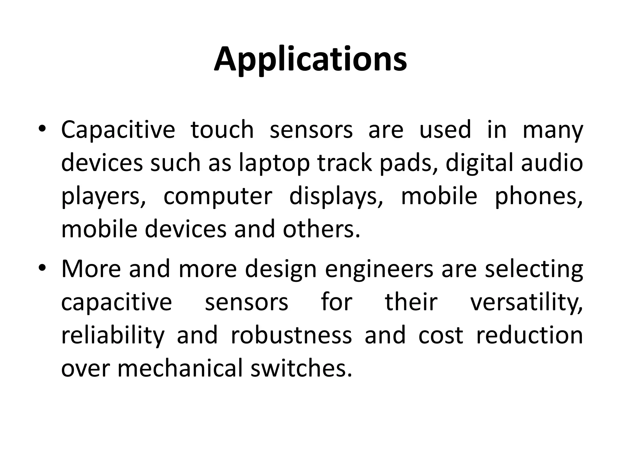 Applications
• Capacitive touch sensors are used in many
  devices such as laptop track pads, digital audio
  players, computer displays, mobile phones,
  mobile devices and others.
• More and more design engineers are selecting
  capacitive sensors for their versatility,
  reliability and robustness and cost reduction
  over mechanical switches.
 
