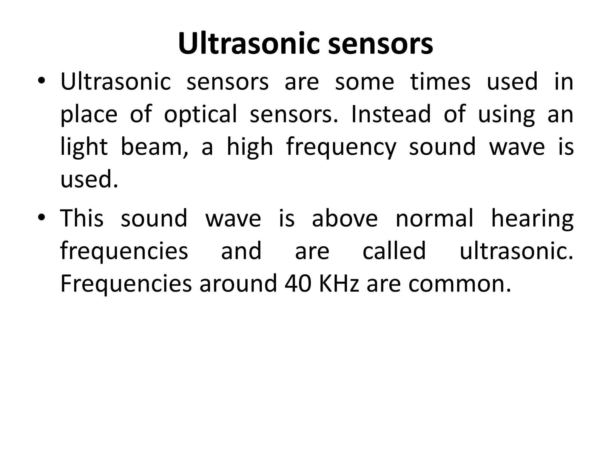 Ultrasonic sensors
• Ultrasonic sensors are some times used in
  place of optical sensors. Instead of using an
  light beam, a high frequency sound wave is
  used.
• This sound wave is above normal hearing
  frequencies and are called ultrasonic.
  Frequencies around 40 KHz are common.
 