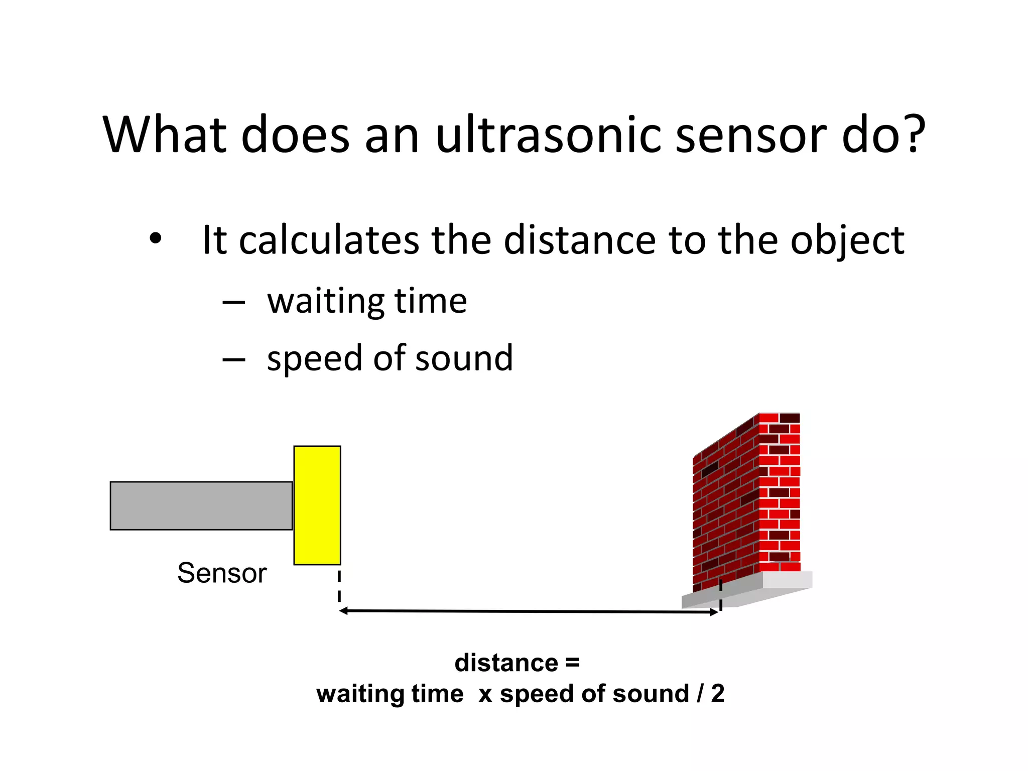 What does an ultrasonic sensor do?
 • It calculates the distance to the object
      – waiting time
      – speed of sound




   Sensor


                       distance =
            waiting time x speed of sound / 2
 