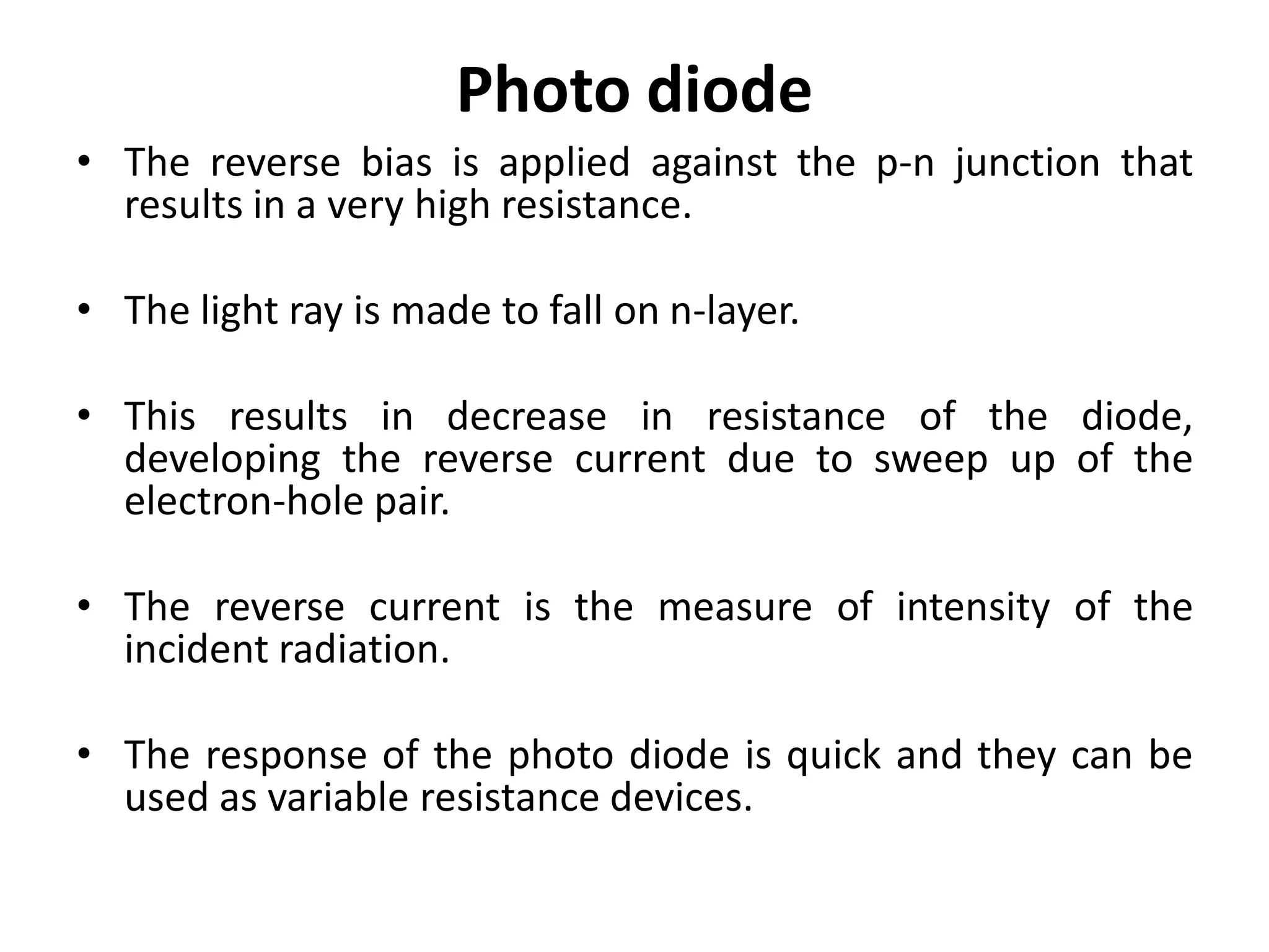 Photo diode
• The reverse bias is applied against the p-n junction that
  results in a very high resistance.

• The light ray is made to fall on n-layer.

• This results in decrease in resistance of the diode,
  developing the reverse current due to sweep up of the
  electron-hole pair.

• The reverse current is the measure of intensity of the
  incident radiation.

• The response of the photo diode is quick and they can be
  used as variable resistance devices.
 