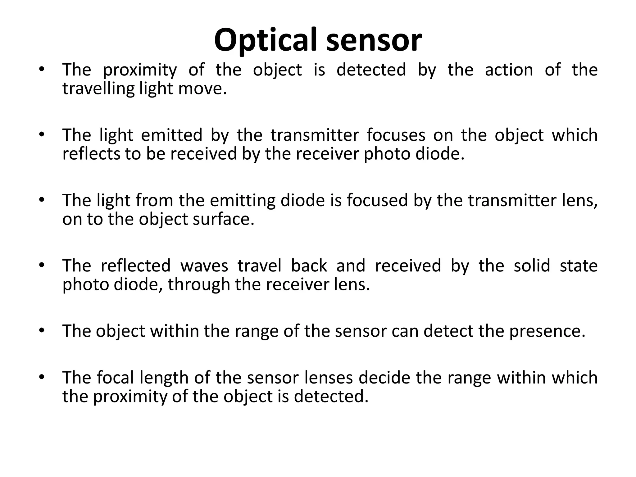 Optical sensor
• The proximity of the object is detected by the action of the
  travelling light move.

• The light emitted by the transmitter focuses on the object which
  reflects to be received by the receiver photo diode.

• The light from the emitting diode is focused by the transmitter lens,
  on to the object surface.

• The reflected waves travel back and received by the solid state
  photo diode, through the receiver lens.

• The object within the range of the sensor can detect the presence.

• The focal length of the sensor lenses decide the range within which
  the proximity of the object is detected.
 