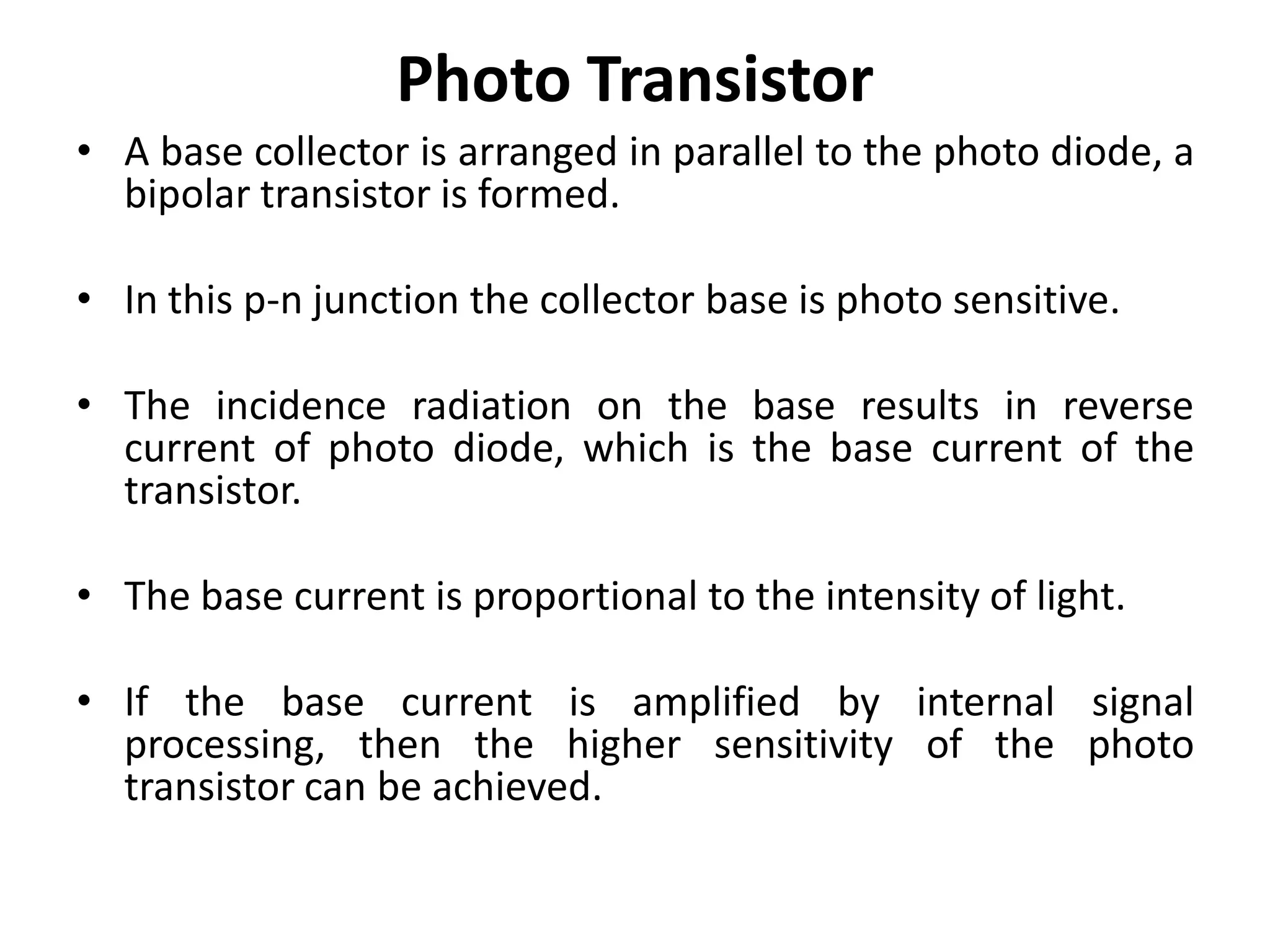 Photo Transistor
• A base collector is arranged in parallel to the photo diode, a
  bipolar transistor is formed.

• In this p-n junction the collector base is photo sensitive.

• The incidence radiation on the base results in reverse
  current of photo diode, which is the base current of the
  transistor.

• The base current is proportional to the intensity of light.

• If the base current is amplified by internal signal
  processing, then the higher sensitivity of the photo
  transistor can be achieved.
 