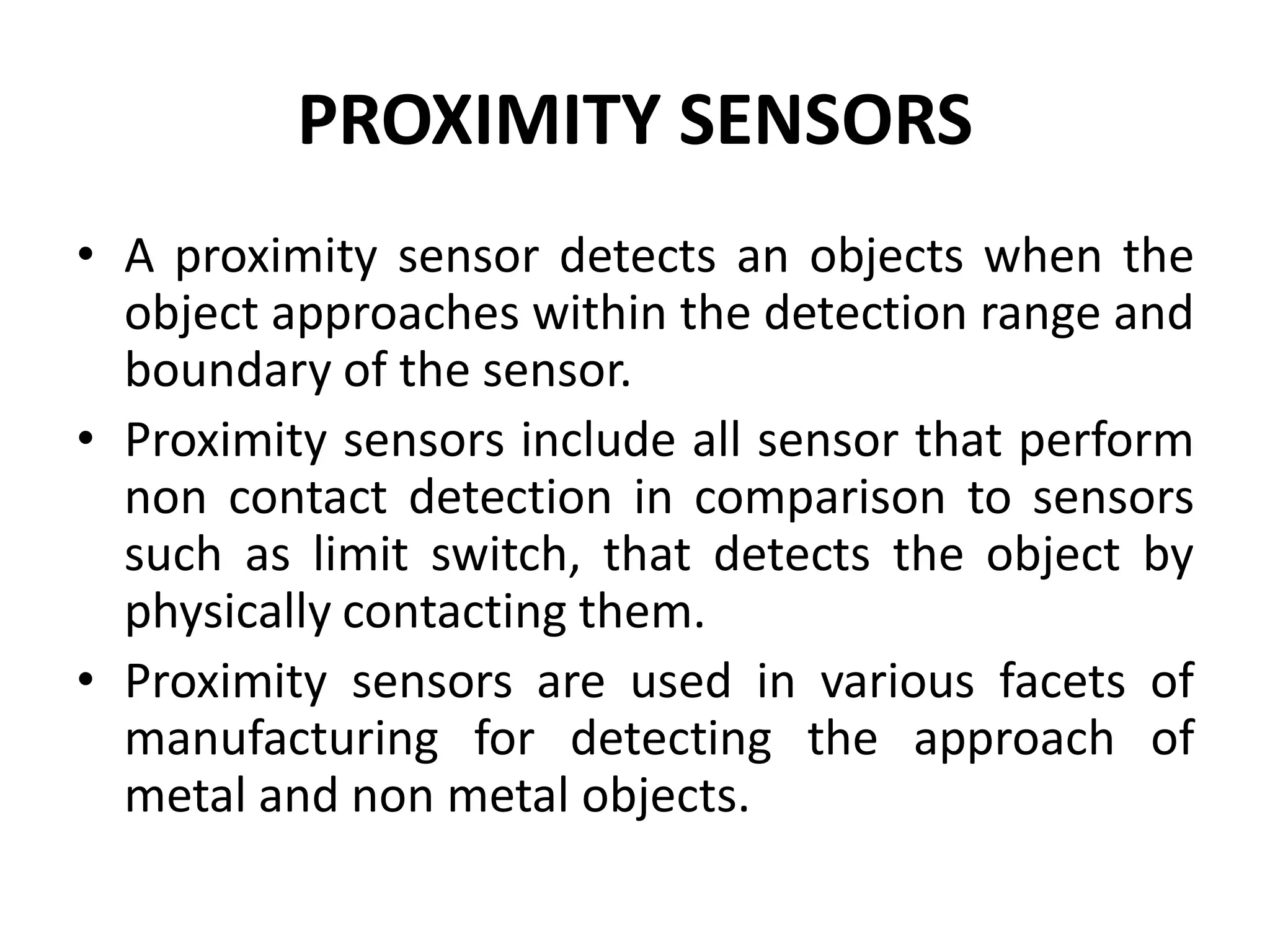 PROXIMITY SENSORS
• A proximity sensor detects an objects when the
  object approaches within the detection range and
  boundary of the sensor.
• Proximity sensors include all sensor that perform
  non contact detection in comparison to sensors
  such as limit switch, that detects the object by
  physically contacting them.
• Proximity sensors are used in various facets of
  manufacturing for detecting the approach of
  metal and non metal objects.
 