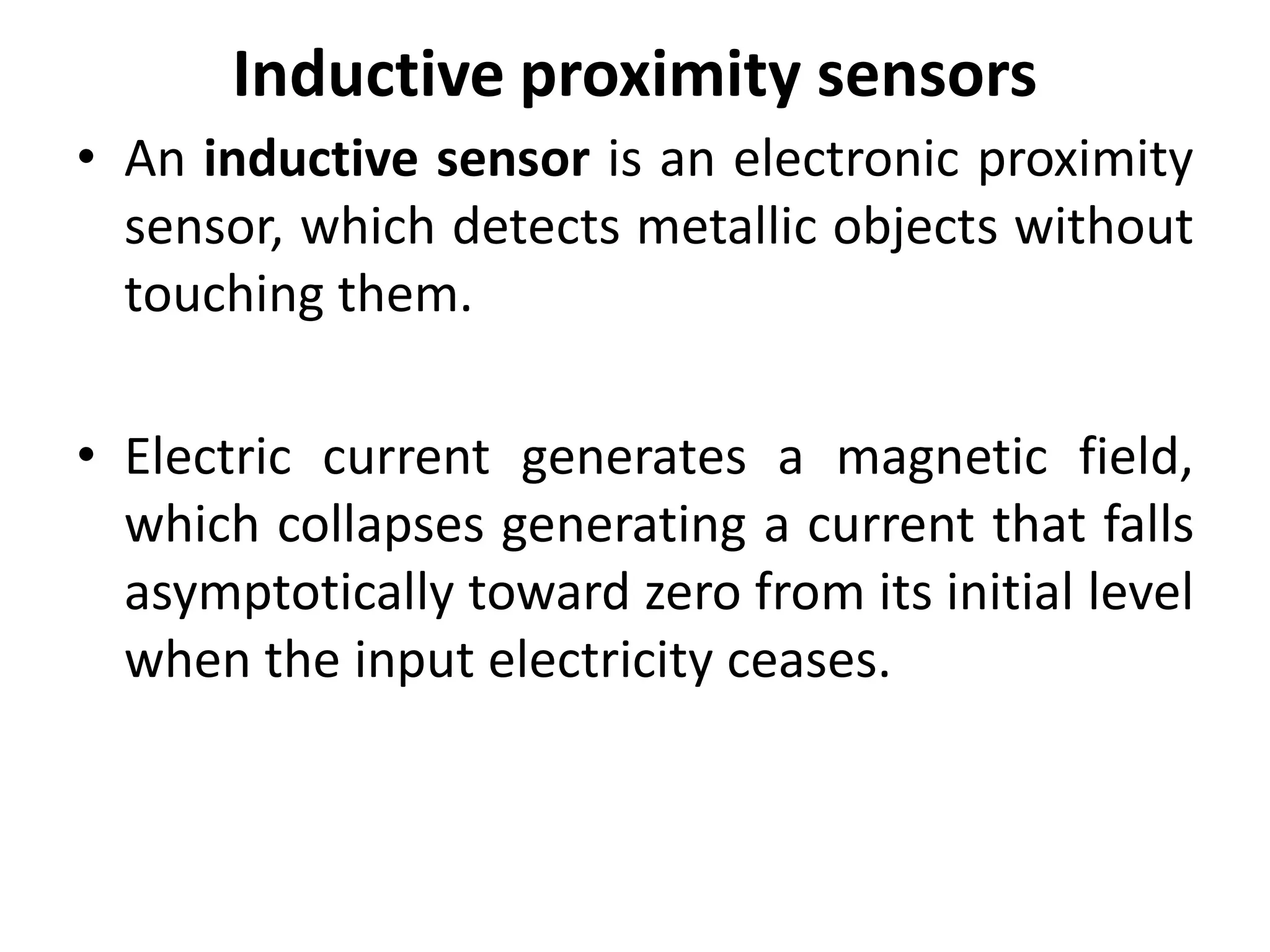 Inductive proximity sensors
• An inductive sensor is an electronic proximity
  sensor, which detects metallic objects without
  touching them.

• Electric current generates a magnetic field,
  which collapses generating a current that falls
  asymptotically toward zero from its initial level
  when the input electricity ceases.
 