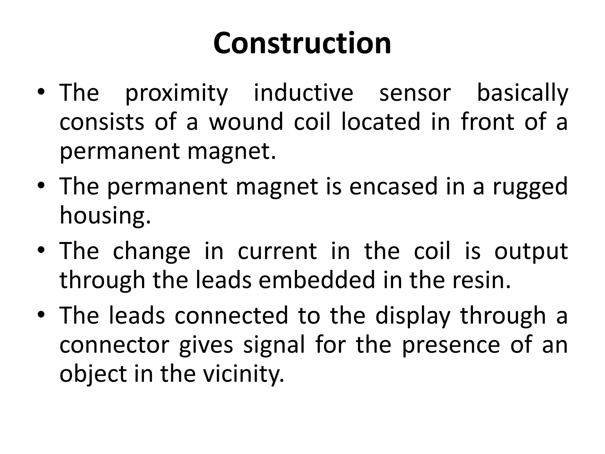 Construction
• The proximity inductive sensor basically
  consists of a wound coil located in front of a
  permanent magnet.
• The permanent magnet is encased in a rugged
  housing.
• The change in current in the coil is output
  through the leads embedded in the resin.
• The leads connected to the display through a
  connector gives signal for the presence of an
  object in the vicinity.
 