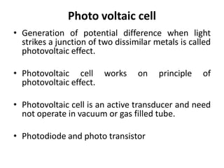 Photo voltaic cell
• Generation of potential difference when light
  strikes a junction of two dissimilar metals is called
  photovoltaic effect.

• Photovoltaic cell works         on    principle   of
  photovoltaic effect.

• Photovoltaic cell is an active transducer and need
  not operate in vacuum or gas filled tube.

• Photodiode and photo transistor
 