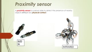 Proximity sensor 
A proximity sensor is a sensor able to detect the presence of nearby 
objects without any physical contact. 
INFRARED 
 