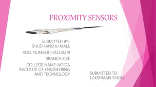 PROXIMITY SENSORS
SUBMITTED BY-
SHUDHANSHU MALL
ROLL NUMBER-1813310219
BRANCH-CSE
COLLEGE NAME-NOIDA
INSTITUTE OF ENGINEERING
AND TECHNOLOGY SUBMITTED TO-
LAKSHMAN SINGH
 