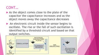 CONT…
 As the object comes close to the plate of the
capacitor the capacitance increases and as the
object moves away the capacitance decreases
 An electronic circuit inside the sensor begins to
oscillate. The rise or the fall of such oscillation is
identified by a threshold circuit and based on that
output switches.
 