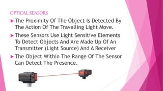 OPTICAL SENSORS
 The Proximity Of The Object Is Detected By
The Action Of The Travelling Light Move.
 These Sensors Use Light Sensitive Elements
To Detect Objects And Are Made Up Of An
Transmitter (Light Source) And A Receiver
 The Object Within The Range Of The Sensor
Can Detect The Presence.
 