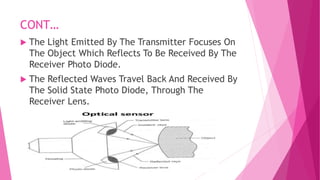 CONT…
 The Light Emitted By The Transmitter Focuses On
The Object Which Reflects To Be Received By The
Receiver Photo Diode.
 The Reflected Waves Travel Back And Received By
The Solid State Photo Diode, Through The
Receiver Lens.
 