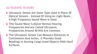 ULTRASONIC SENSORS
 Ultrasonic Sensor Are Some Type Used In Place Of
Optical Sensors . Instead Of Using An Light Beam ,
A High Frequency Sound Wave Is Used.
 This Sound Wave Is Above Normal Hearing
Frequencies And Are Called Ultrasonic
Frequencies Around 40 KHz Are Common.
 The Ultrasonic Sensor Can Measure Distances In
Centimeters And Inches. It Provides Good
Readings In Sensing Large-sized Objects With Hard
Surfaces.
 
