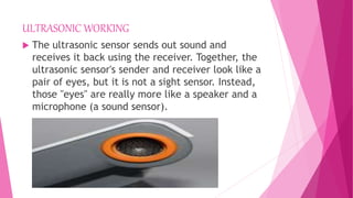 ULTRASONIC WORKING
 The ultrasonic sensor sends out sound and
receives it back using the receiver. Together, the
ultrasonic sensor's sender and receiver look like a
pair of eyes, but it is not a sight sensor. Instead,
those "eyes" are really more like a speaker and a
microphone (a sound sensor).
 
