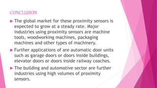 CONCLUSION
 The global market for these proximity sensors is
expected to grow at a steady rate. Major
industries using proximity sensors are machine
tools, woodworking machines, packaging
machines and other types of machinery.
 Further applications of are automatic door units
such as garage doors or doors inside buildings,
elevator doors or doors inside railway coaches.
 The building and automotive sector are further
industries using high volumes of proximity
sensors.
 