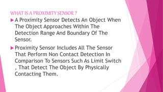 WHAT IS A PROXIMITY SENSOR ?
 A Proximity Sensor Detects An Object When
The Object Approaches Within The
Detection Range And Boundary Of The
Sensor.
 Proximity Sensor Includes All The Sensor
That Perform Non Contact Detection In
Comparison To Sensors Such As Limit Switch
, That Detect The Object By Physically
Contacting Them.
 