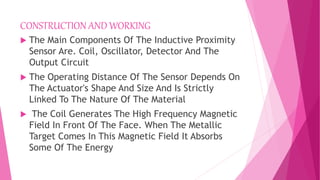 CONSTRUCTION AND WORKING
 The Main Components Of The Inductive Proximity
Sensor Are. Coil, Oscillator, Detector And The
Output Circuit
 The Operating Distance Of The Sensor Depends On
The Actuator's Shape And Size And Is Strictly
Linked To The Nature Of The Material
 The Coil Generates The High Frequency Magnetic
Field In Front Of The Face. When The Metallic
Target Comes In This Magnetic Field It Absorbs
Some Of The Energy
 