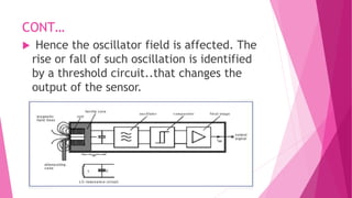 CONT…
 Hence the oscillator field is affected. The
rise or fall of such oscillation is identified
by a threshold circuit..that changes the
output of the sensor.
 