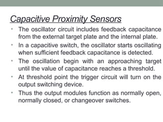 Capacitive Proximity Sensors
• The oscillator circuit includes feedback capacitance
from the external target plate and the internal plate.
• In a capacitive switch, the oscillator starts oscillating
when sufficient feedback capacitance is detected.
• The oscillation begin with an approaching target
until the value of capacitance reaches a threshold.
• At threshold point the trigger circuit will turn on the
output switching device.
• Thus the output modules function as normally open,
normally closed, or changeover switches.
 