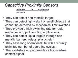 Capacitive Proximity Sensors
Features of capacitive
sensors:
• They can detect non-metallic targets
• They can detect lightweight or small objects that
cannot be detected by mechanical limit switches
• They provide a high switching rate for rapid
response in object counting applications.
• They can detect liquid targets through non-
metallic barriers, (glass, plastic, etc)
• They have long operational life with a virtually
unlimited number of operating cycles.
• The solid-state output provides a bounce-free
contact signal
 