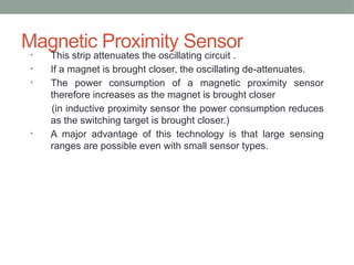 Magnetic Proximity Sensor
• This strip attenuates the oscillating circuit .
• If a magnet is brought closer, the oscillating de-attenuates.
• The power consumption of a magnetic proximity sensor
therefore increases as the magnet is brought closer
(in inductive proximity sensor the power consumption reduces
as the switching target is brought closer.)
• A major advantage of this technology is that large sensing
ranges are possible even with small sensor types.
 